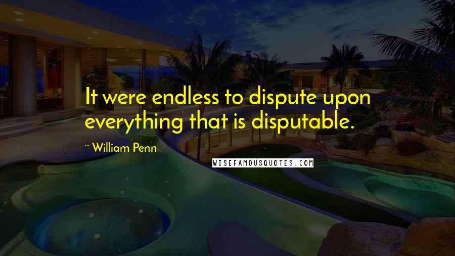 William Penn Quotes: It were endless to dispute upon everything that is disputable.
