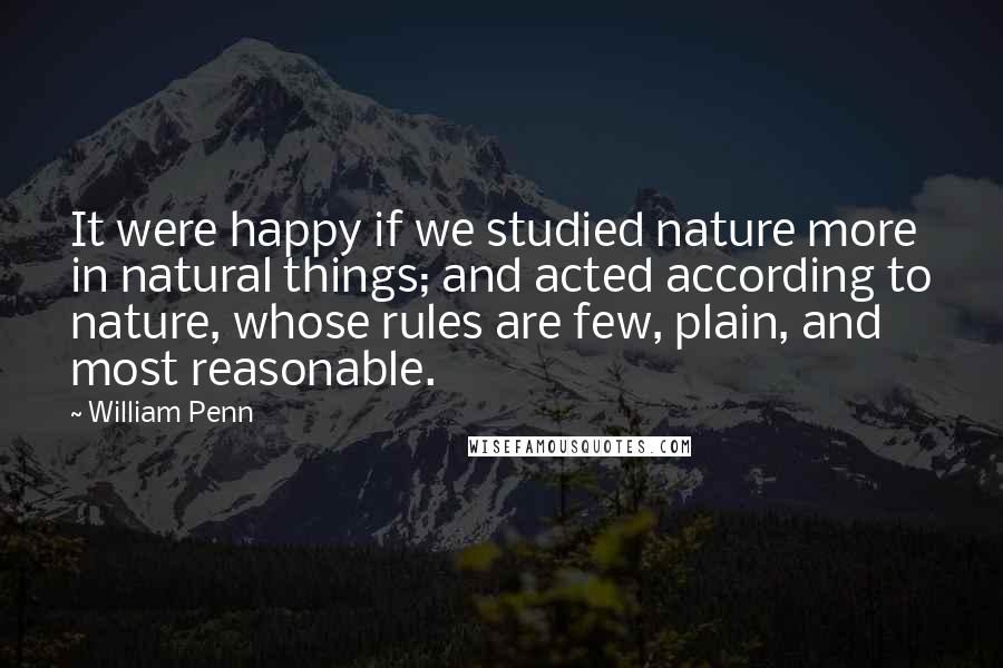William Penn Quotes: It were happy if we studied nature more in natural things; and acted according to nature, whose rules are few, plain, and most reasonable.