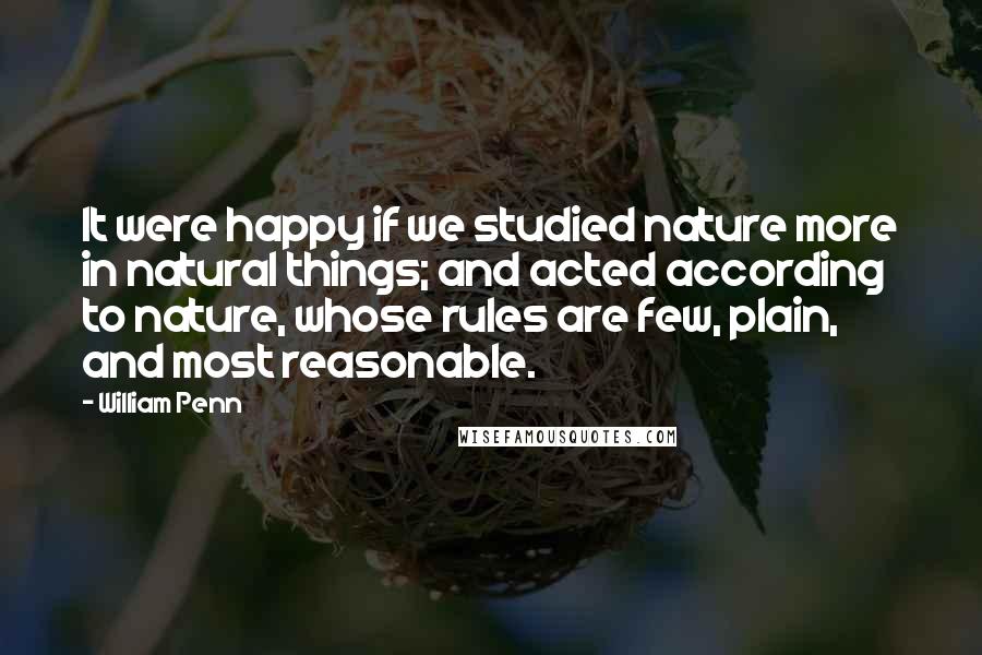 William Penn Quotes: It were happy if we studied nature more in natural things; and acted according to nature, whose rules are few, plain, and most reasonable.