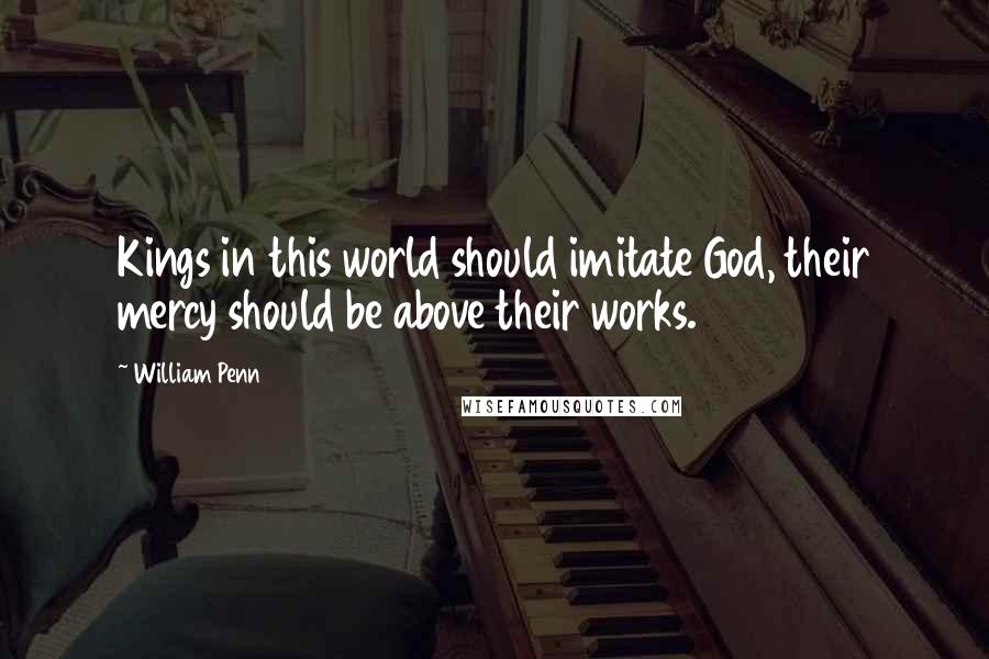 William Penn Quotes: Kings in this world should imitate God, their mercy should be above their works.