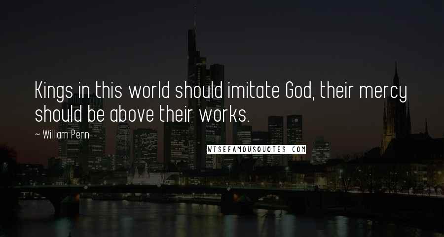 William Penn Quotes: Kings in this world should imitate God, their mercy should be above their works.
