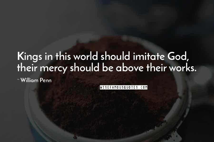 William Penn Quotes: Kings in this world should imitate God, their mercy should be above their works.