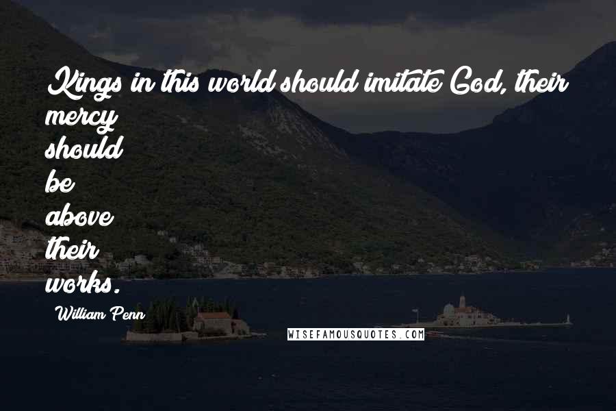 William Penn Quotes: Kings in this world should imitate God, their mercy should be above their works.