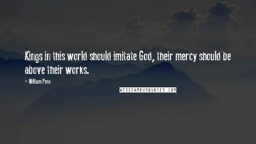 William Penn Quotes: Kings in this world should imitate God, their mercy should be above their works.