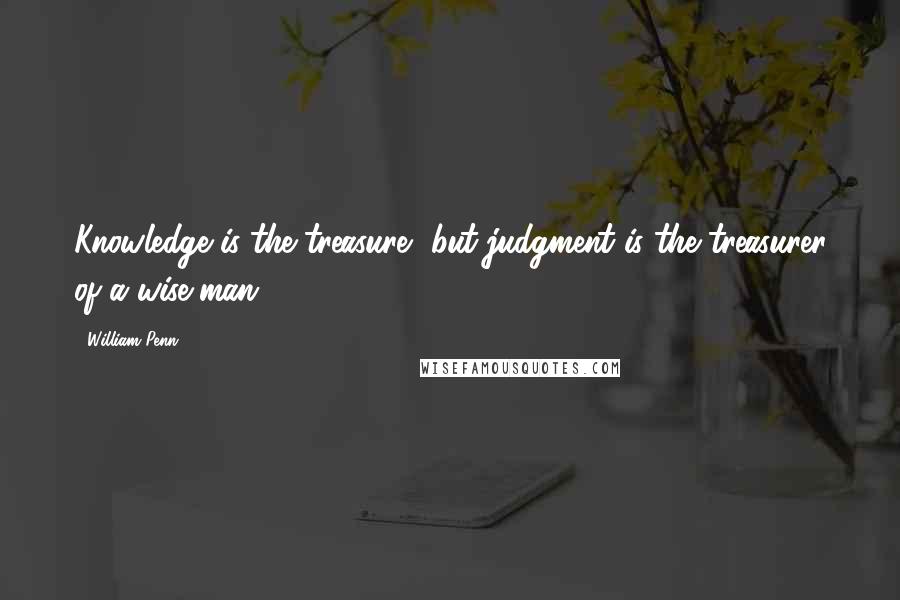 William Penn Quotes: Knowledge is the treasure, but judgment is the treasurer of a wise man.