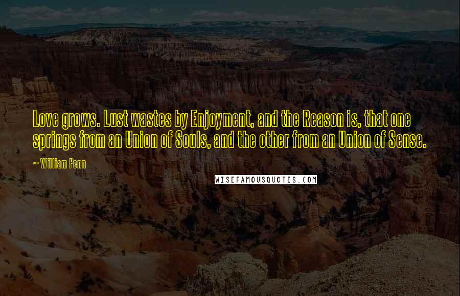 William Penn Quotes: Love grows. Lust wastes by Enjoyment, and the Reason is, that one springs from an Union of Souls, and the other from an Union of Sense.