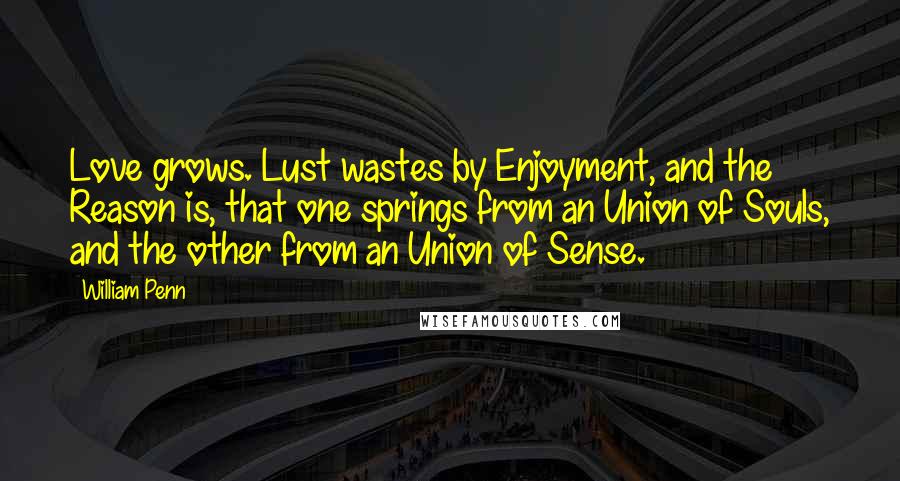William Penn Quotes: Love grows. Lust wastes by Enjoyment, and the Reason is, that one springs from an Union of Souls, and the other from an Union of Sense.