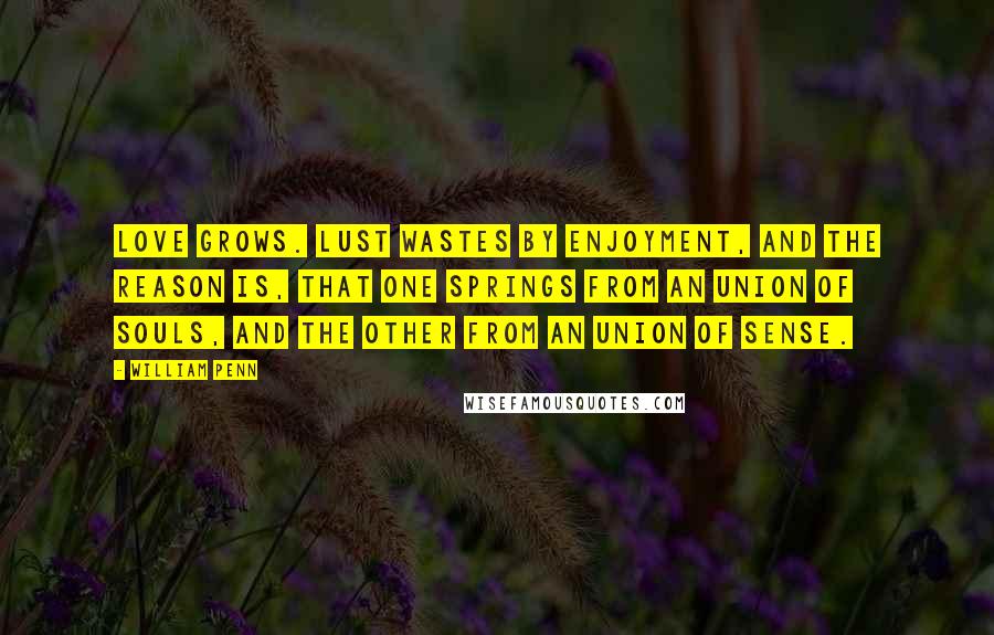 William Penn Quotes: Love grows. Lust wastes by Enjoyment, and the Reason is, that one springs from an Union of Souls, and the other from an Union of Sense.