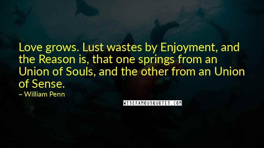 William Penn Quotes: Love grows. Lust wastes by Enjoyment, and the Reason is, that one springs from an Union of Souls, and the other from an Union of Sense.