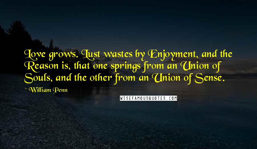 William Penn Quotes: Love grows. Lust wastes by Enjoyment, and the Reason is, that one springs from an Union of Souls, and the other from an Union of Sense.