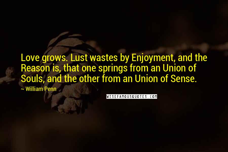 William Penn Quotes: Love grows. Lust wastes by Enjoyment, and the Reason is, that one springs from an Union of Souls, and the other from an Union of Sense.