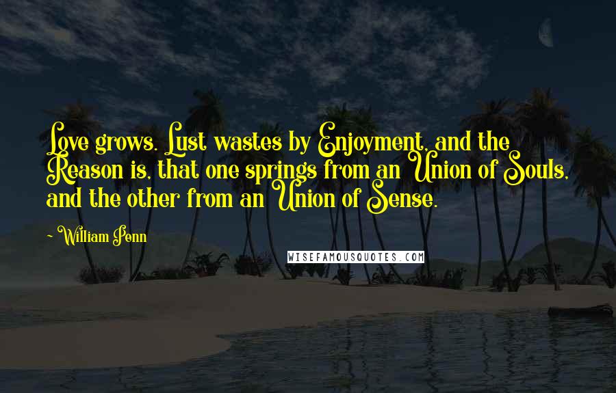 William Penn Quotes: Love grows. Lust wastes by Enjoyment, and the Reason is, that one springs from an Union of Souls, and the other from an Union of Sense.