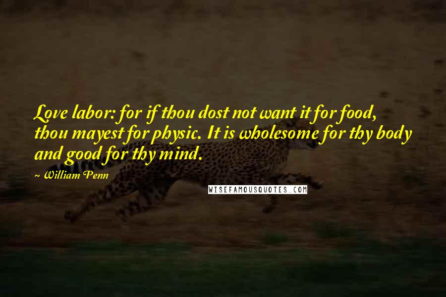 William Penn Quotes: Love labor: for if thou dost not want it for food, thou mayest for physic. It is wholesome for thy body and good for thy mind.
