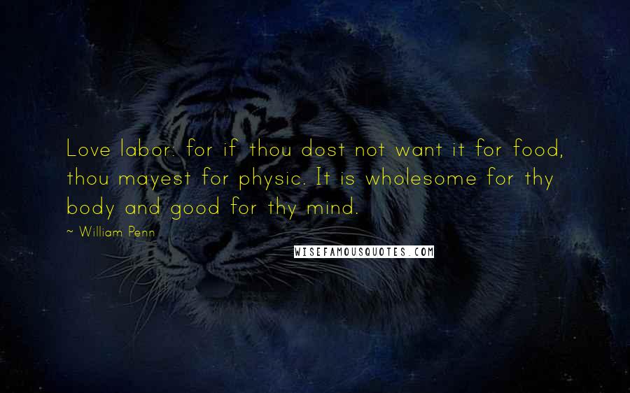 William Penn Quotes: Love labor: for if thou dost not want it for food, thou mayest for physic. It is wholesome for thy body and good for thy mind.