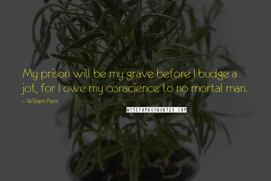 William Penn Quotes: My prison will be my grave before I budge a jot, for I owe my conscience to no mortal man.