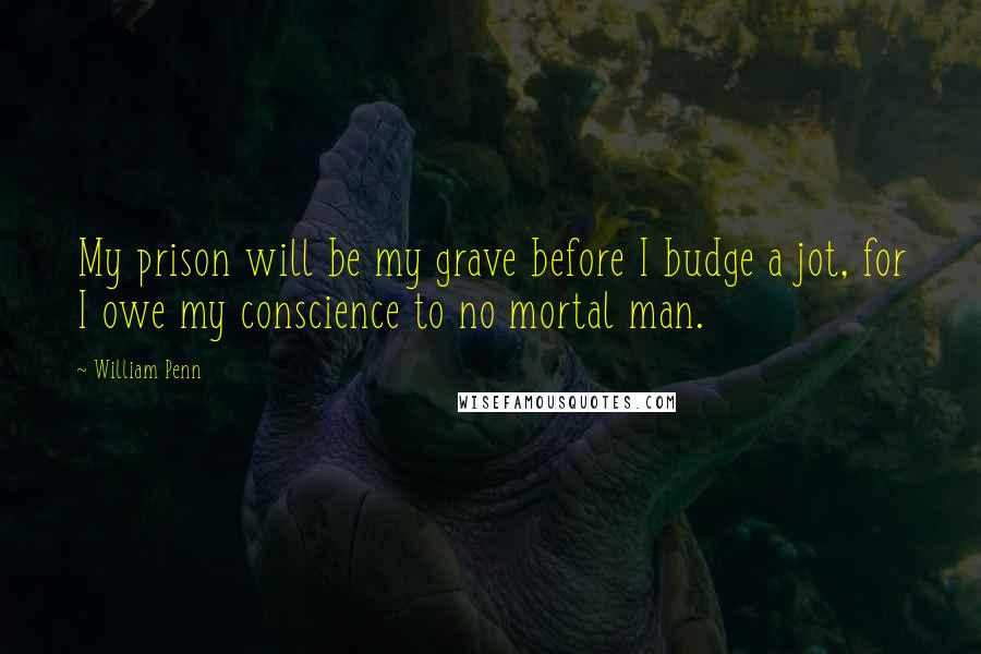 William Penn Quotes: My prison will be my grave before I budge a jot, for I owe my conscience to no mortal man.