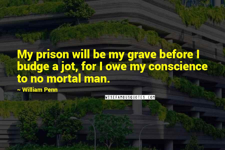 William Penn Quotes: My prison will be my grave before I budge a jot, for I owe my conscience to no mortal man.