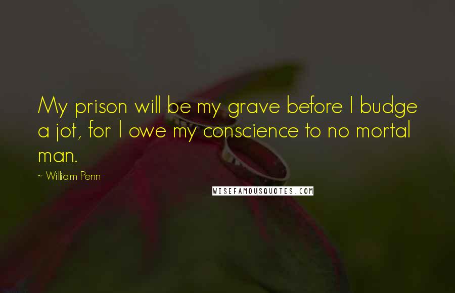 William Penn Quotes: My prison will be my grave before I budge a jot, for I owe my conscience to no mortal man.