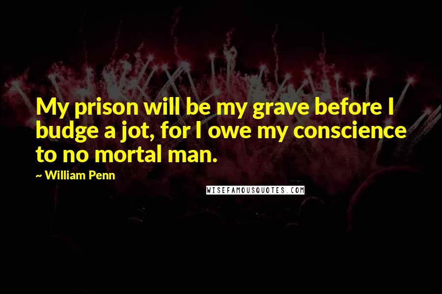 William Penn Quotes: My prison will be my grave before I budge a jot, for I owe my conscience to no mortal man.