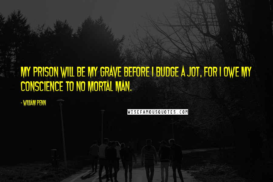 William Penn Quotes: My prison will be my grave before I budge a jot, for I owe my conscience to no mortal man.