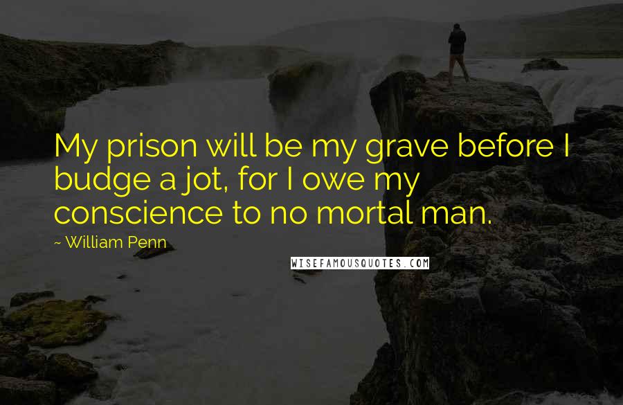 William Penn Quotes: My prison will be my grave before I budge a jot, for I owe my conscience to no mortal man.