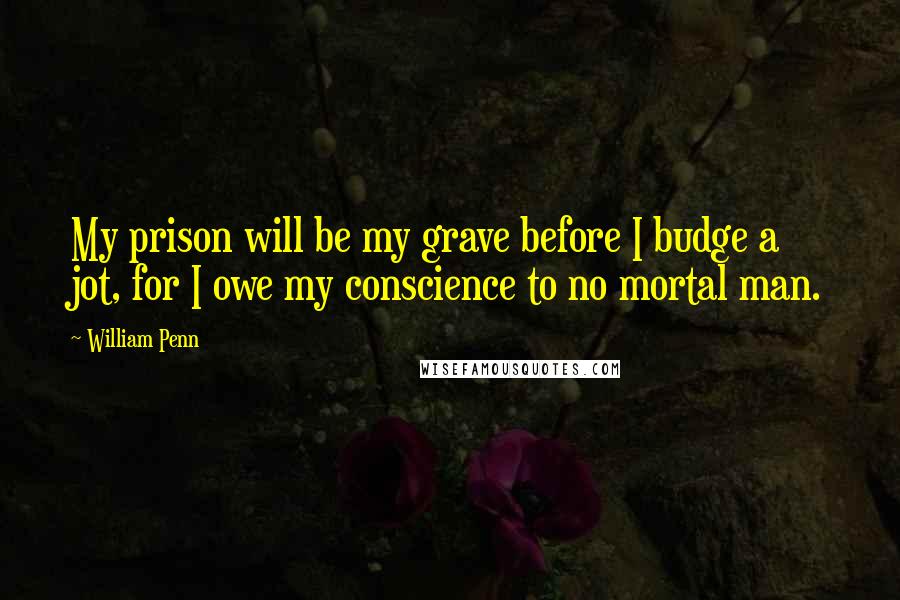 William Penn Quotes: My prison will be my grave before I budge a jot, for I owe my conscience to no mortal man.