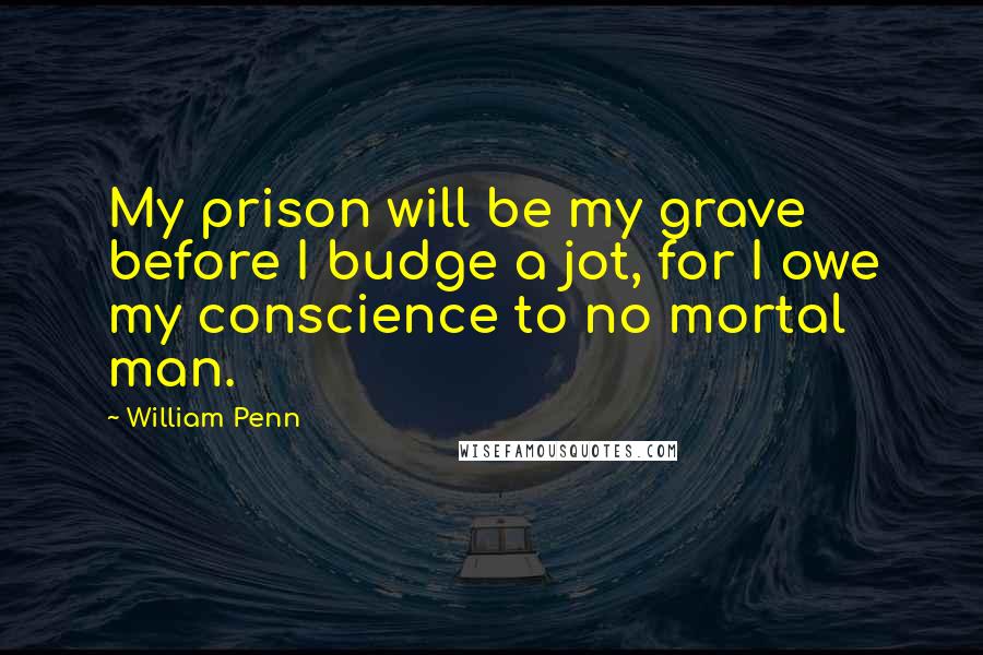 William Penn Quotes: My prison will be my grave before I budge a jot, for I owe my conscience to no mortal man.