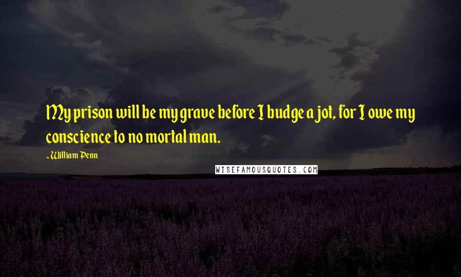 William Penn Quotes: My prison will be my grave before I budge a jot, for I owe my conscience to no mortal man.