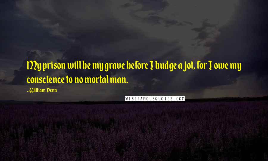 William Penn Quotes: My prison will be my grave before I budge a jot, for I owe my conscience to no mortal man.