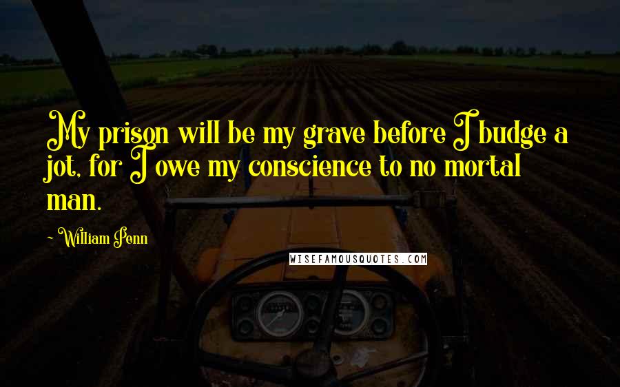 William Penn Quotes: My prison will be my grave before I budge a jot, for I owe my conscience to no mortal man.