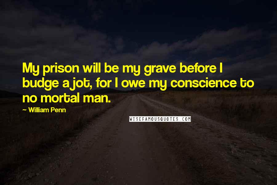 William Penn Quotes: My prison will be my grave before I budge a jot, for I owe my conscience to no mortal man.