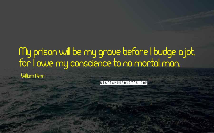 William Penn Quotes: My prison will be my grave before I budge a jot, for I owe my conscience to no mortal man.