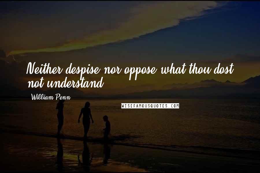 William Penn Quotes: Neither despise nor oppose what thou dost not understand.