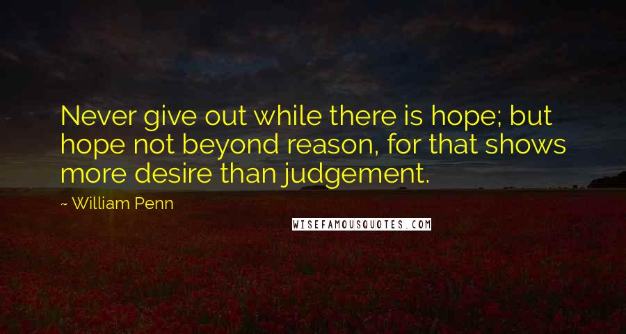 William Penn Quotes: Never give out while there is hope; but hope not beyond reason, for that shows more desire than judgement.