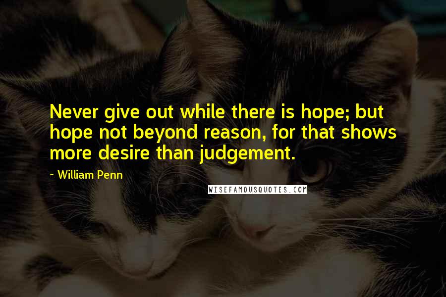 William Penn Quotes: Never give out while there is hope; but hope not beyond reason, for that shows more desire than judgement.