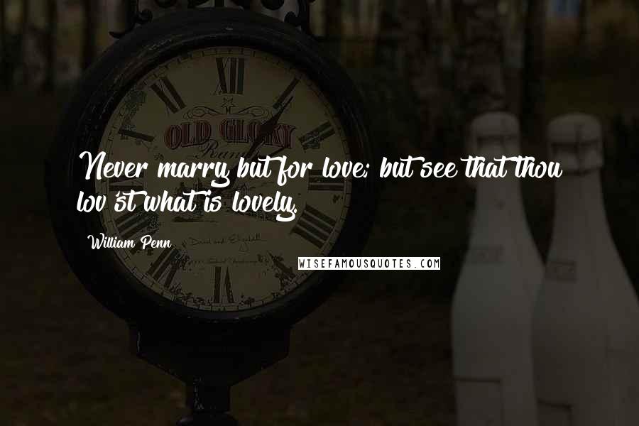 William Penn Quotes: Never marry but for love; but see that thou lov'st what is lovely.