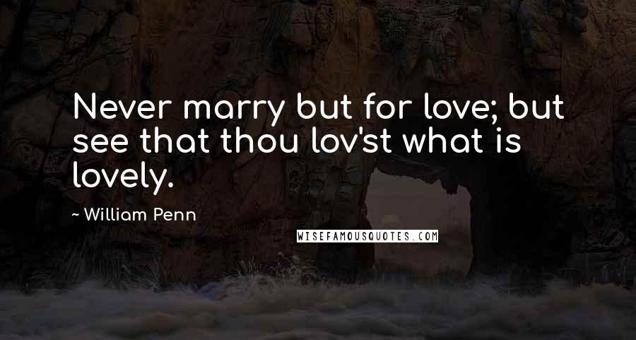 William Penn Quotes: Never marry but for love; but see that thou lov'st what is lovely.