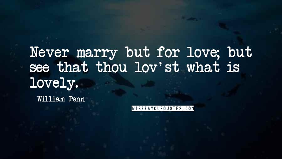 William Penn Quotes: Never marry but for love; but see that thou lov'st what is lovely.