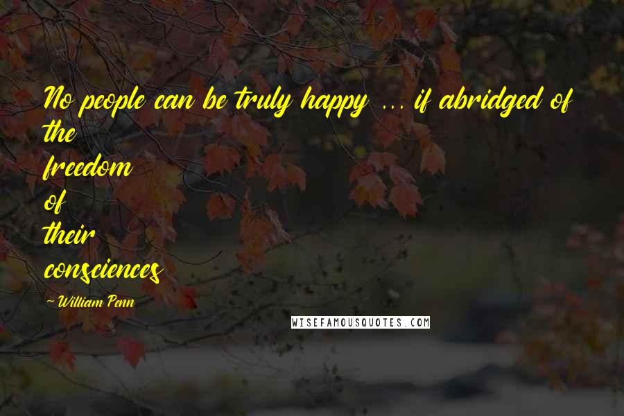 William Penn Quotes: No people can be truly happy ... if abridged of the freedom of their consciences