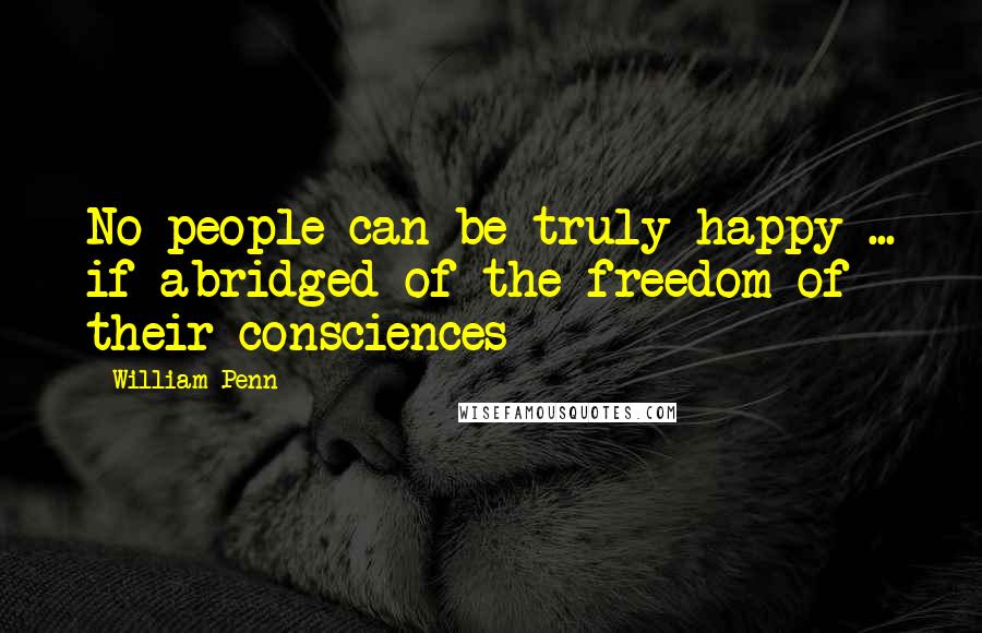 William Penn Quotes: No people can be truly happy ... if abridged of the freedom of their consciences