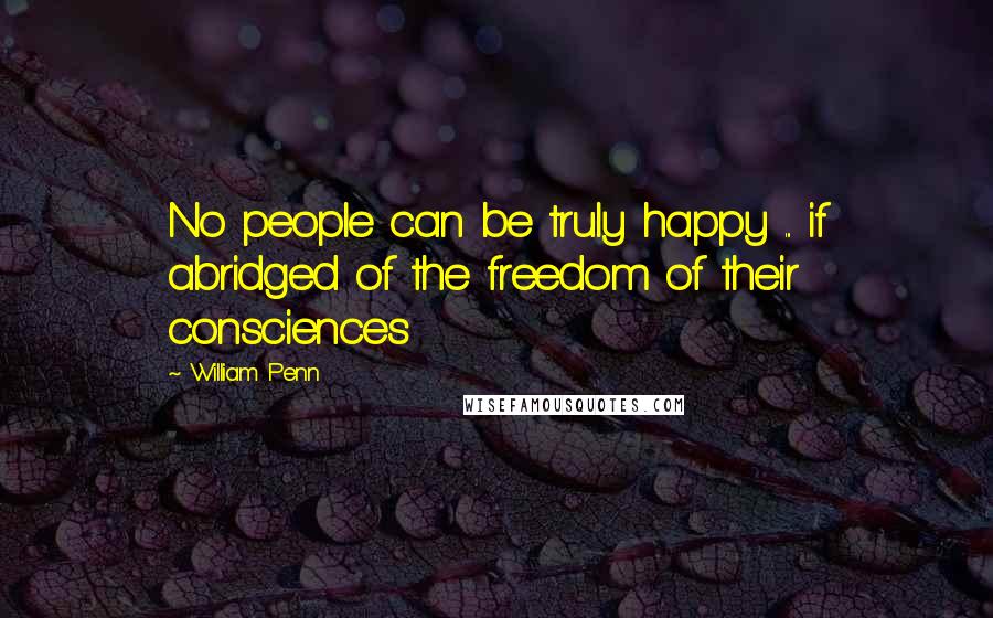 William Penn Quotes: No people can be truly happy ... if abridged of the freedom of their consciences