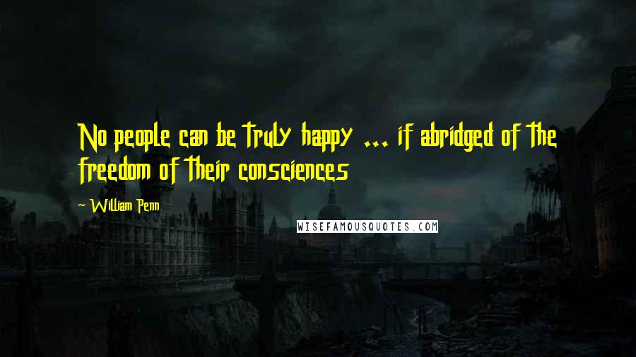 William Penn Quotes: No people can be truly happy ... if abridged of the freedom of their consciences