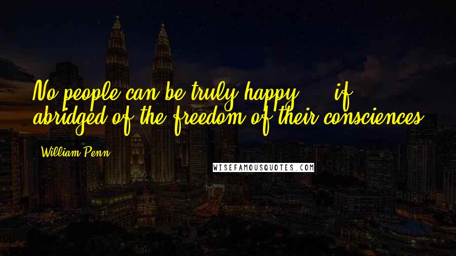 William Penn Quotes: No people can be truly happy ... if abridged of the freedom of their consciences