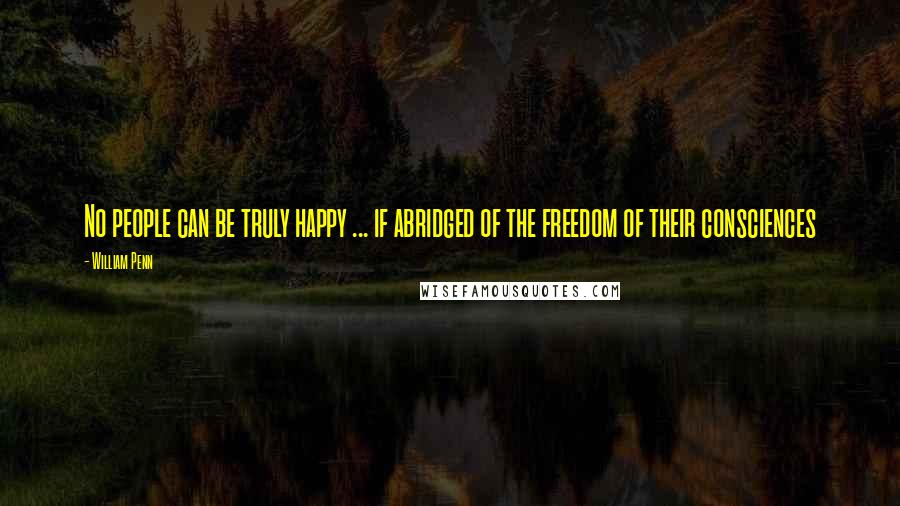 William Penn Quotes: No people can be truly happy ... if abridged of the freedom of their consciences