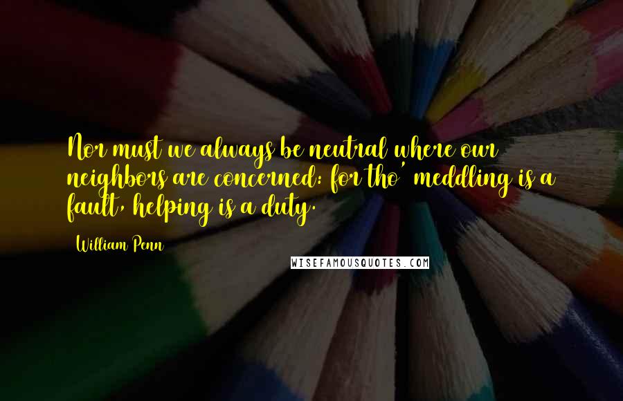 William Penn Quotes: Nor must we always be neutral where our neighbors are concerned: for tho' meddling is a fault, helping is a duty.