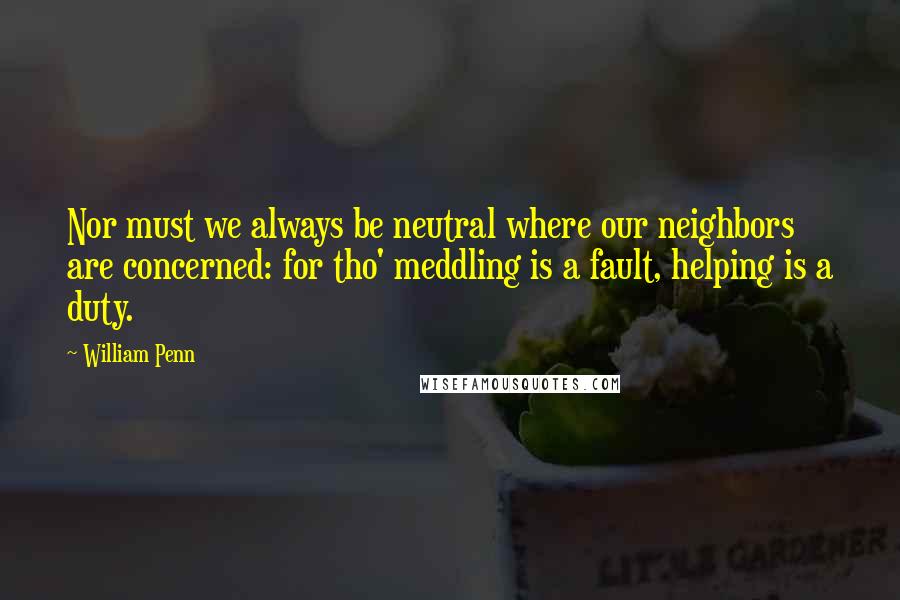 William Penn Quotes: Nor must we always be neutral where our neighbors are concerned: for tho' meddling is a fault, helping is a duty.