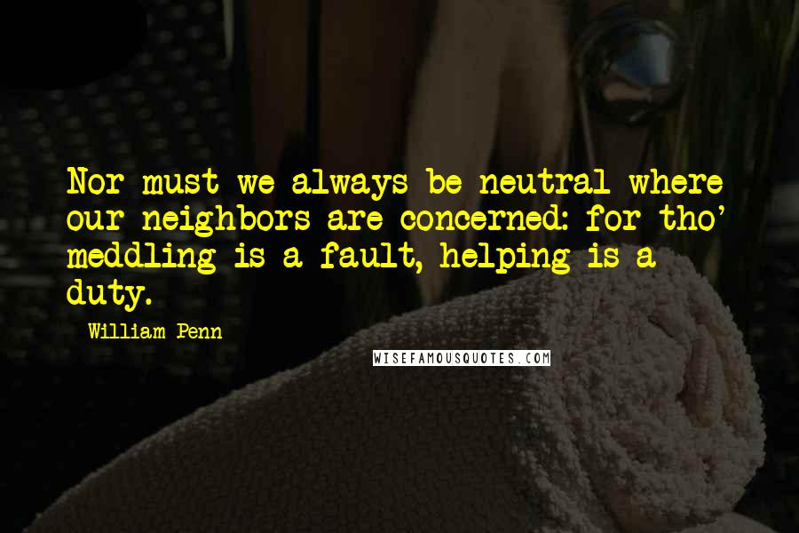 William Penn Quotes: Nor must we always be neutral where our neighbors are concerned: for tho' meddling is a fault, helping is a duty.