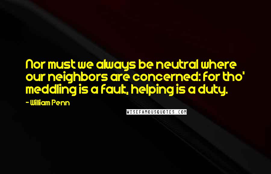 William Penn Quotes: Nor must we always be neutral where our neighbors are concerned: for tho' meddling is a fault, helping is a duty.