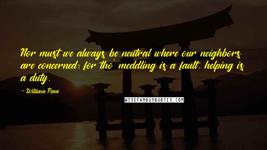 William Penn Quotes: Nor must we always be neutral where our neighbors are concerned: for tho' meddling is a fault, helping is a duty.