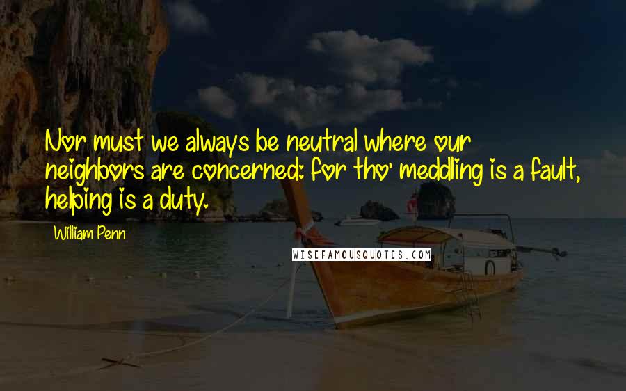 William Penn Quotes: Nor must we always be neutral where our neighbors are concerned: for tho' meddling is a fault, helping is a duty.